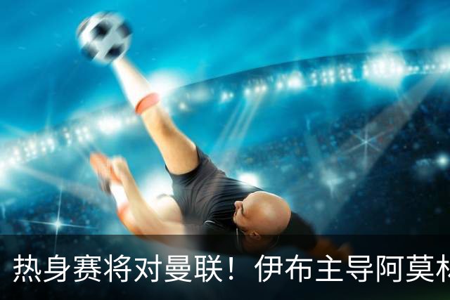 热身赛将对曼联！伊布主导阿莫林上任，米兰粉丝对此极其不满